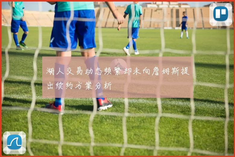 湖人交易动态频繁却未向詹姆斯提出续约方案分析