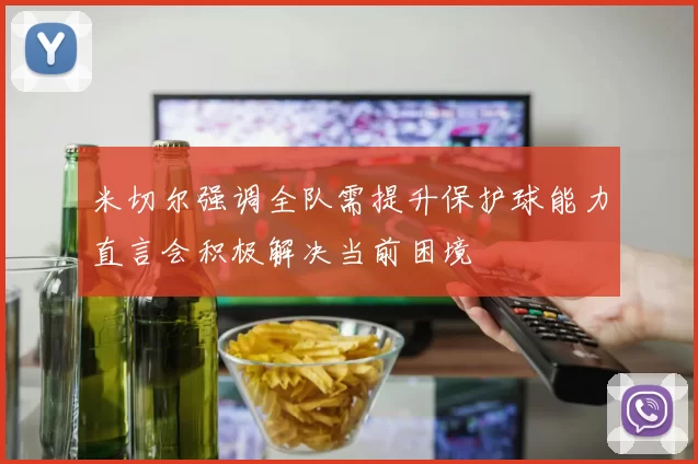 米切尔强调全队需提升保护球能力直言会积极解决当前困境