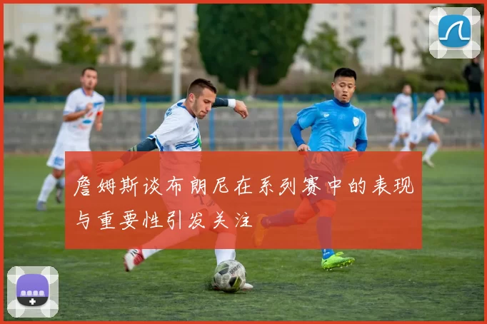 詹姆斯谈布朗尼在系列赛中的表现与重要性引发关注
