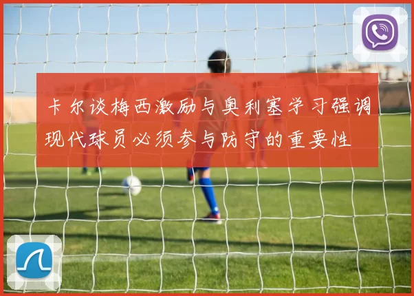 卡尔谈梅西激励与奥利塞学习强调现代球员必须参与防守的重要性