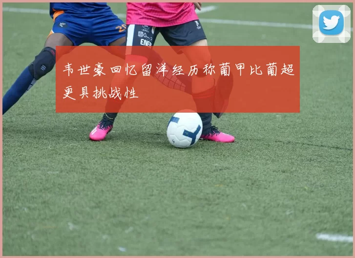 韦世豪回忆留洋经历称葡甲比葡超更具挑战性