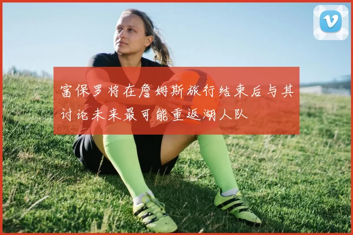 富保罗将在詹姆斯旅行结束后与其讨论未来最可能重返湖人队
