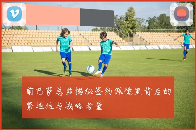 前巴萨总监揭秘签约佩德里背后的紧迫性与战略考量
