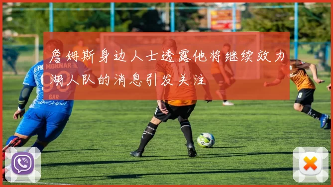 詹姆斯身边人士透露他将继续效力湖人队的消息引发关注
