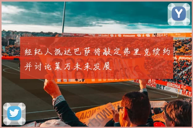 经纪人抵达巴萨将敲定弗里克续约并讨论莱万未来发展