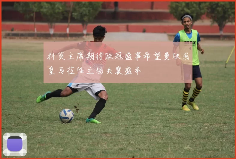 科莫主席期待欧冠盛事希望曼联或皇马莅临主场共襄盛举