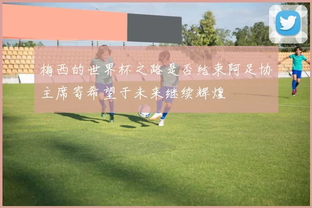 梅西的世界杯之路是否结束阿足协主席寄希望于未来继续辉煌