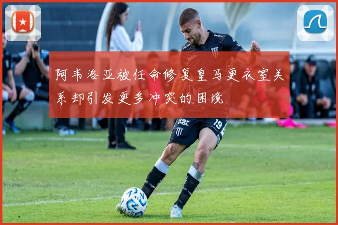 阿韦洛亚被任命修复皇马更衣室关系却引发更多冲突的困境