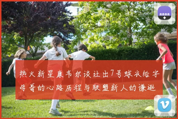 热火新星康韦尔谈让出7号球衣给字母哥的心路历程与联盟新人的谦逊态度