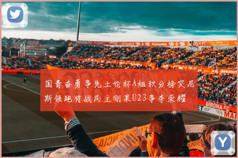 国青奋勇争先土伦杯A组积分榜突尼斯领跑将战民主刚果U23争夺荣耀