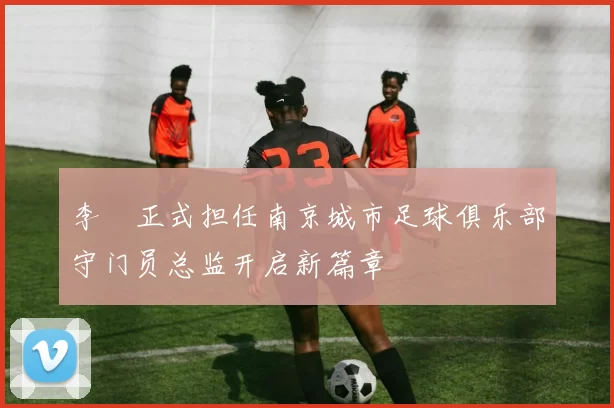 李勣正式担任南京城市足球俱乐部守门员总监开启新篇章