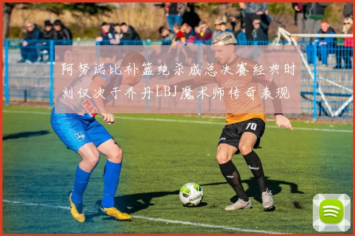 阿努诺比补篮绝杀成总决赛经典时刻仅次于乔丹LBJ魔术师传奇表现