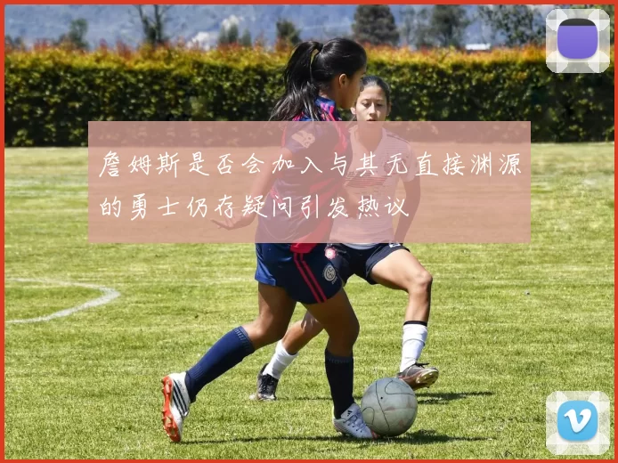 詹姆斯是否会加入与其无直接渊源的勇士仍存疑问引发热议