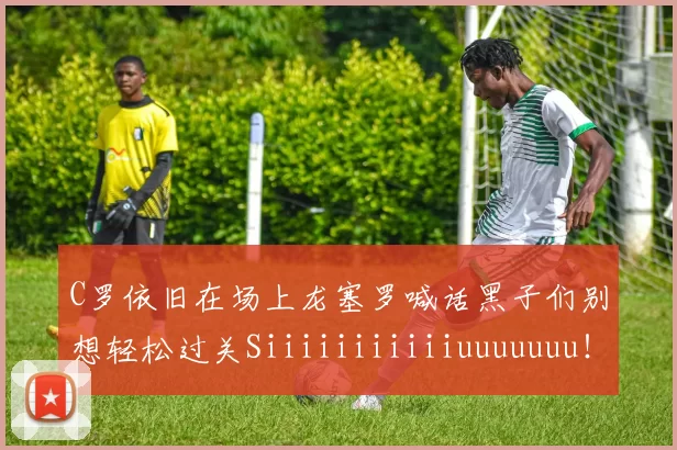C罗依旧在场上龙塞罗喊话黑子们别想轻松过关Siiiiiiiiiiiuuuuuuu！