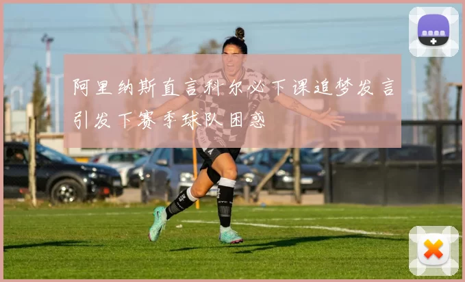 阿里纳斯直言科尔必下课追梦发言引发下赛季球队困惑